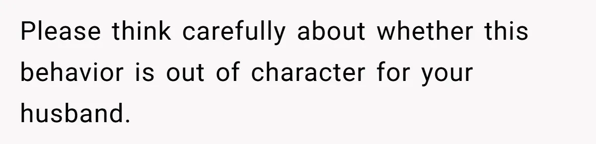 Please think carefully about whether this behavior is out of character for your husband.