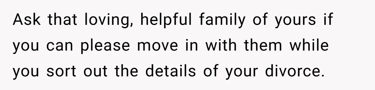 Ask that loving, helpful family of yours if you can please move in with them while you sort out the details of your divorce.