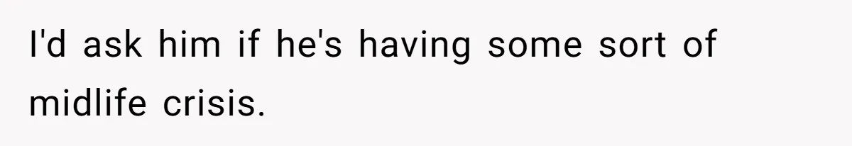 I'd ask him if he's having some sort of midlife crisis.
