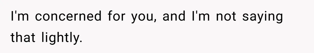 I'm concerned for you, and I'm not saying that lightly.