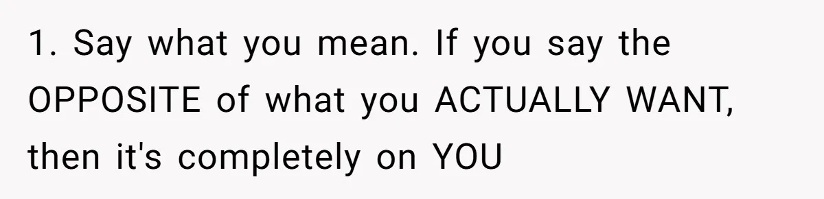 1. Say what you mean. If you say the OPPOSITE of what you ACTUALLY WANT, then it's completely on YOU