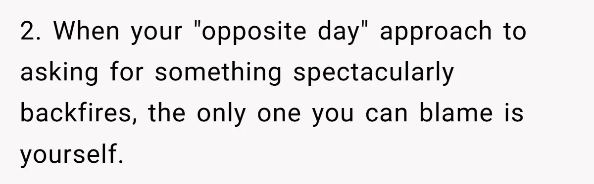 2. When your "opposite day" approach to asking for something spectacularly backfires, the only one you can blame is yourself.