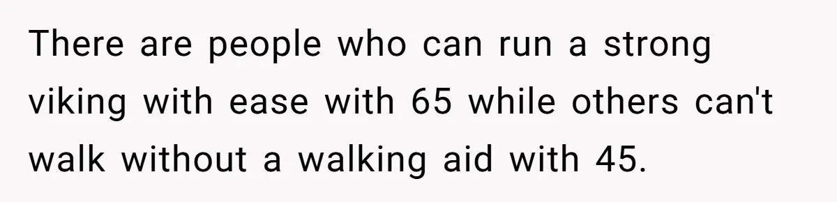 There are people who can run a strong viking with ease with 65 while others can't walk without a walking aid with 45.