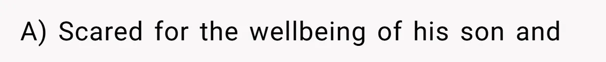 A) Scared for the wellbeing of his son and