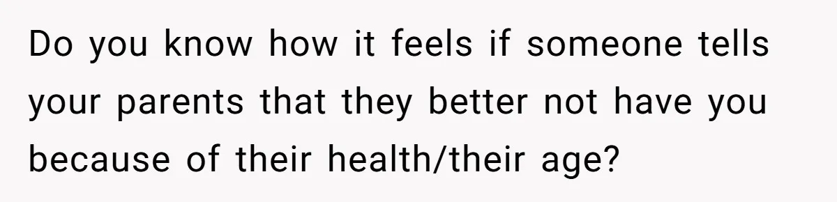 Do you know how it feels if someone tells your parents that they better not have you because of their health/their age?