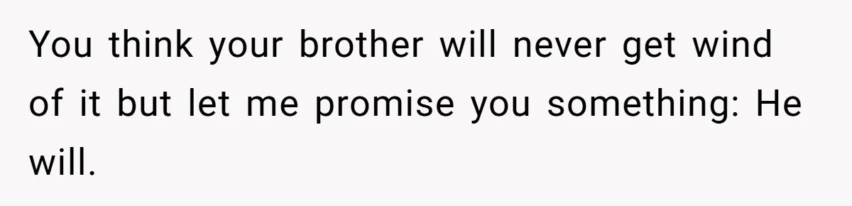 You think your brother will never get wind of it but let me promise you something: He will.