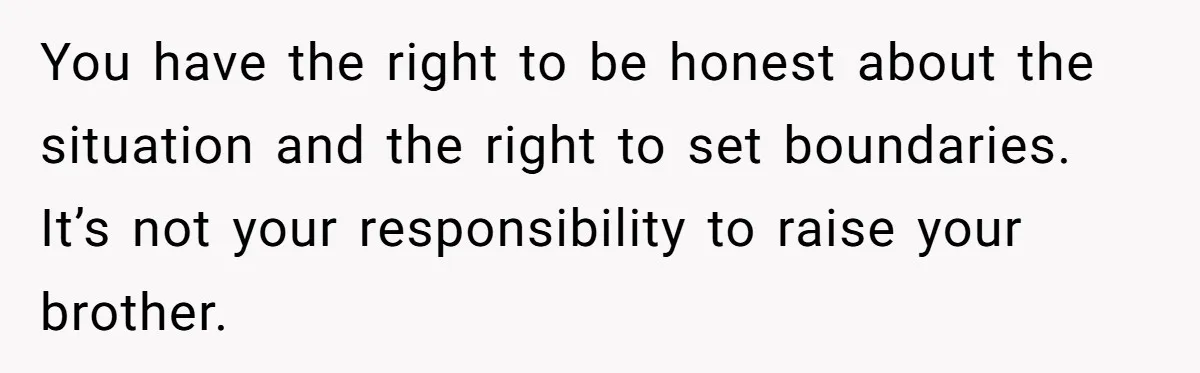 You have the right to be honest about the situation and the right to set boundaries. It’s not your responsibility to raise your brother.