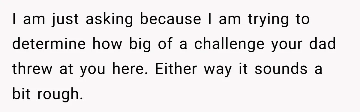 I am just asking because I am trying to determine how big of a challenge your dad threw at you here. Either way it sounds a bit rough.