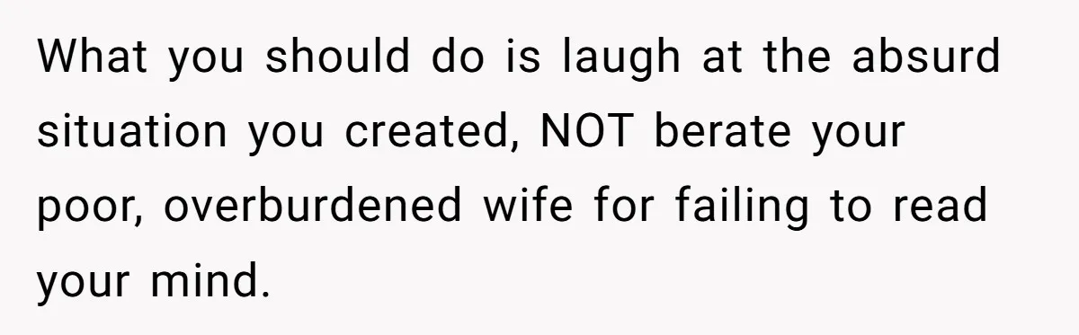 What you should do is laugh at the absurd situation you created, NOT berate your poor, overburdened wife for failing to read your mind.