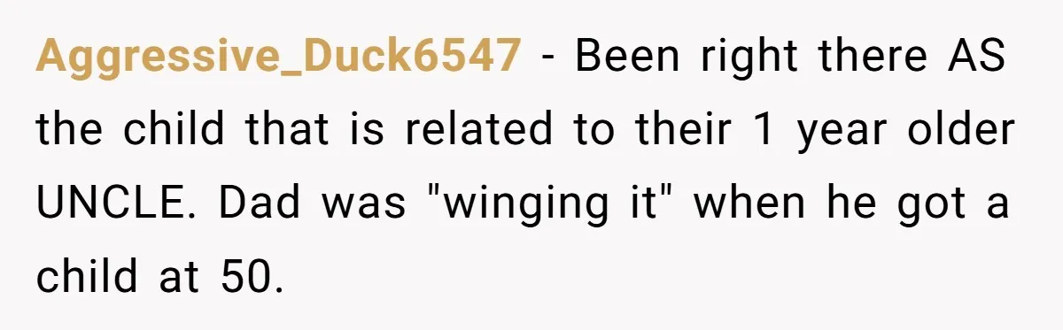 Aggressive_Duck6547 − Been right there AS the child that is related to their 1 year older UNCLE. Dad was "winging it" when he got a child at 50.
