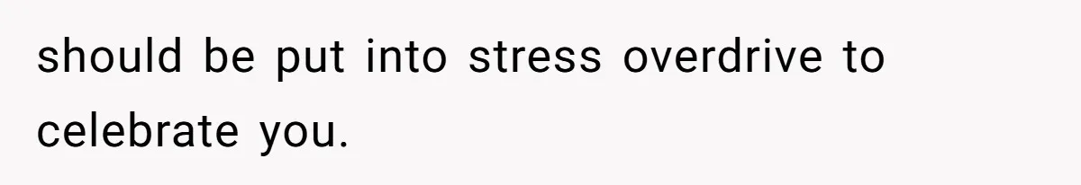 should be put into stress overdrive to celebrate you.