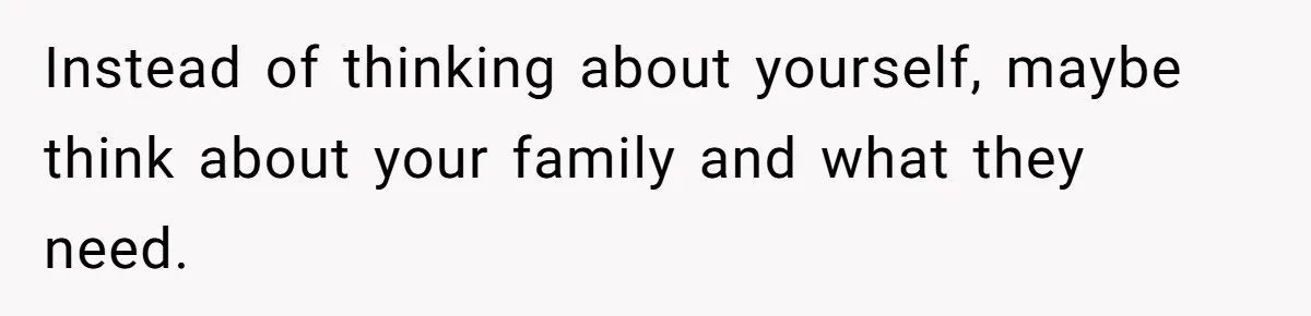 Instead of thinking about yourself, maybe think about your family and what they need.