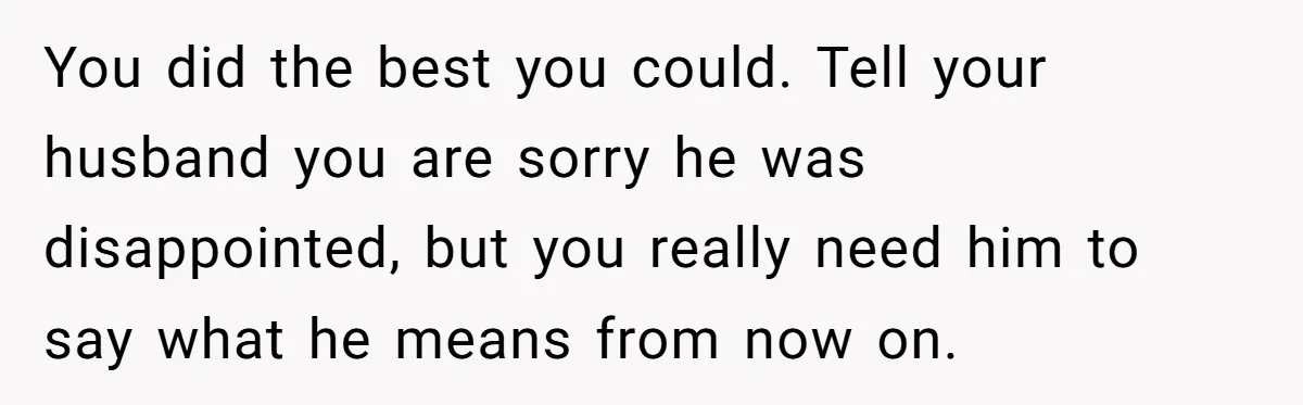 You did the best you could. Tell your husband you are sorry he was disappointed, but you really need him to say what he means from now on.