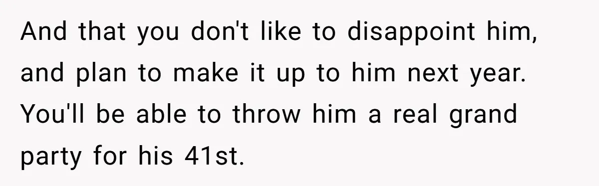 And that you don't like to disappoint him, and plan to make it up to him next year. You'll be able to throw him a real grand party for his...