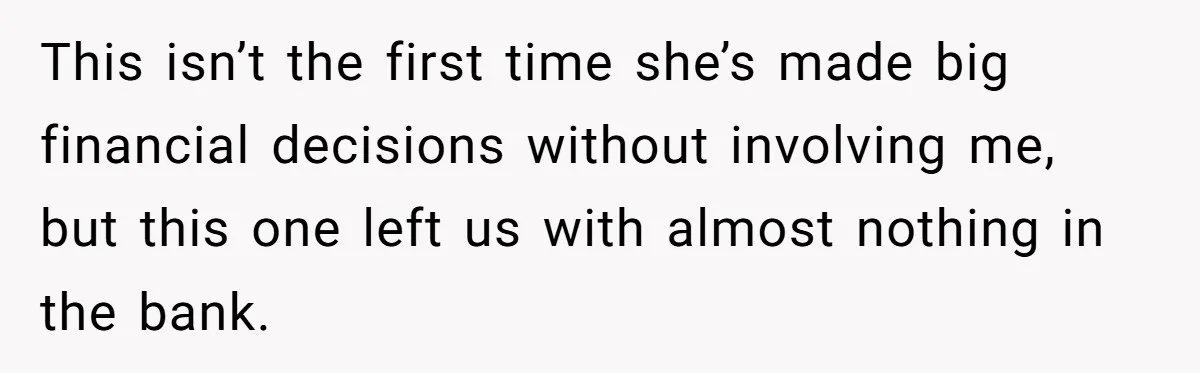 This isn’t the first time she’s made big financial decisions without involving me, but this one left us with almost nothing in the bank.