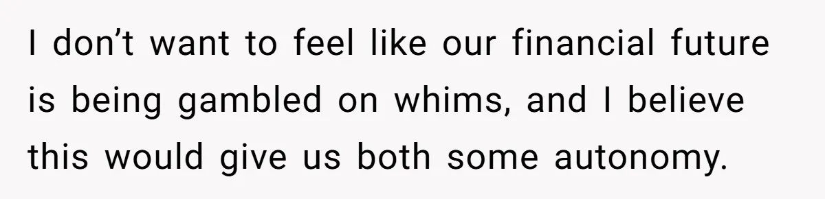I don’t want to feel like our financial future is being gambled on whims, and I believe this would give us both some autonomy.