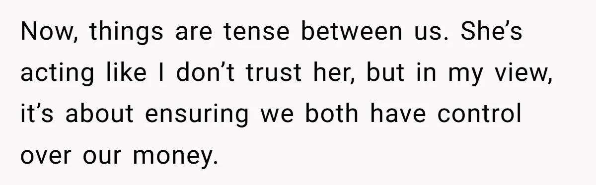 Now, things are tense between us. She’s acting like I don’t trust her, but in my view, it’s about ensuring we both have control over our money.