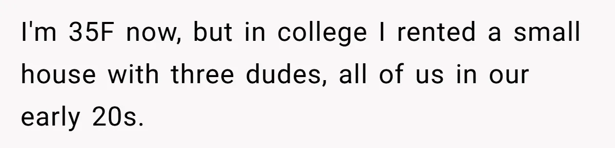 I'm 35F now, but in college I rented a small house with three dudes, all of us in our early 20s.