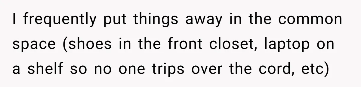 I frequently put things away in the common space (shoes in the front closet, laptop on a shelf so no one trips over the cord, etc)