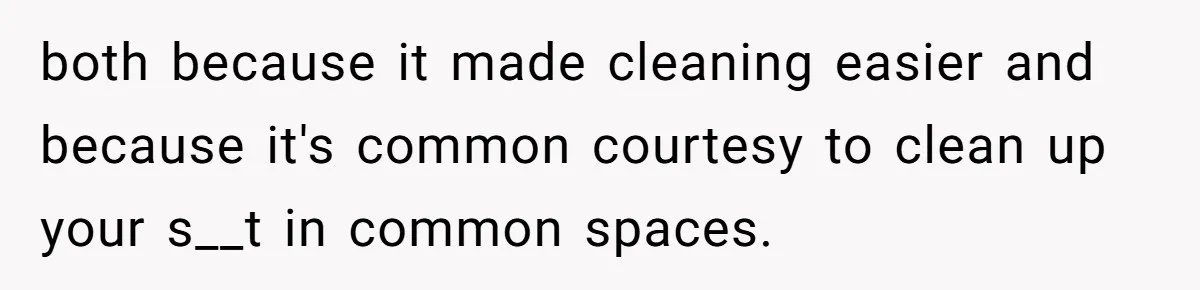 both because it made cleaning easier and because it's common courtesy to clean up your s__t in common spaces.