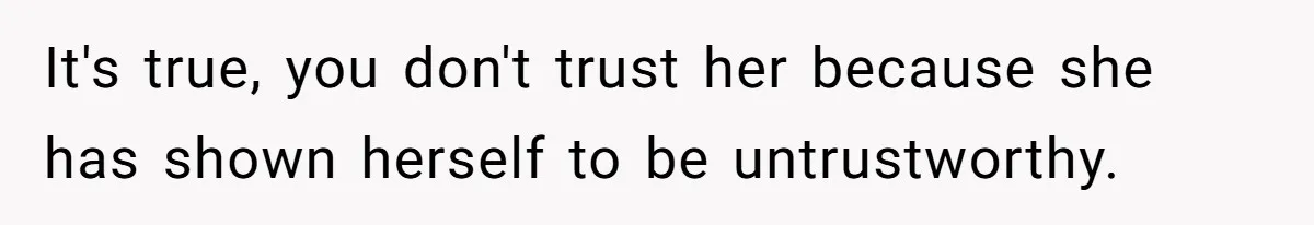 It's true, you don't trust her because she has shown herself to be untrustworthy.