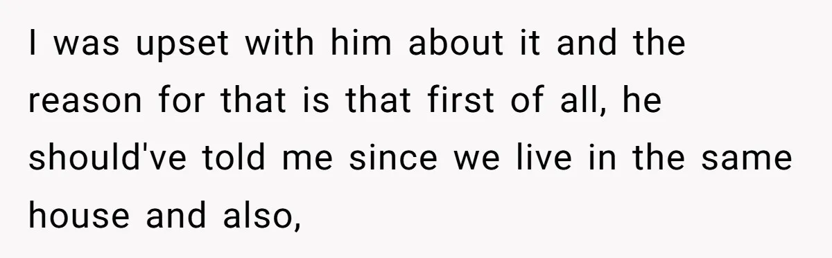 I was upset with him about it and the reason for that is that first of all, he should've told me since we live in the same house and also,