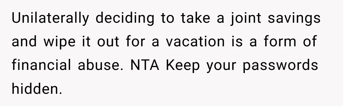 Unilaterally deciding to take a joint savings and wipe it out for a vacation is a form of financial abuse. NTA Keep your passwords hidden.