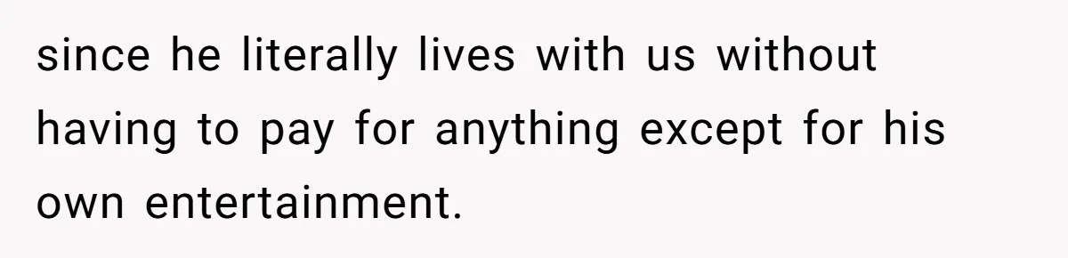 since he literally lives with us without having to pay for anything except for his own entertainment.