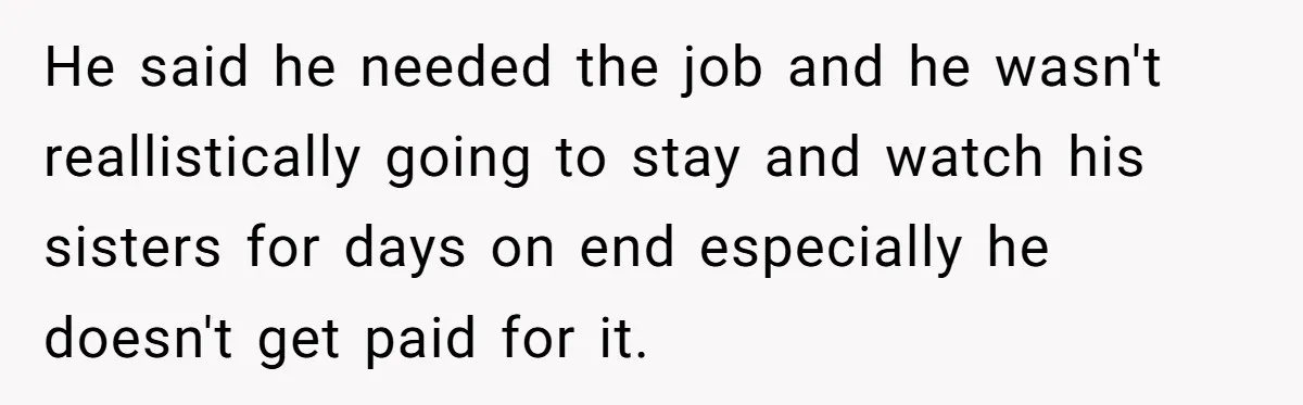 He said he needed the job and he wasn't reallistically going to stay and watch his sisters for days on end especially he doesn't get paid for it.