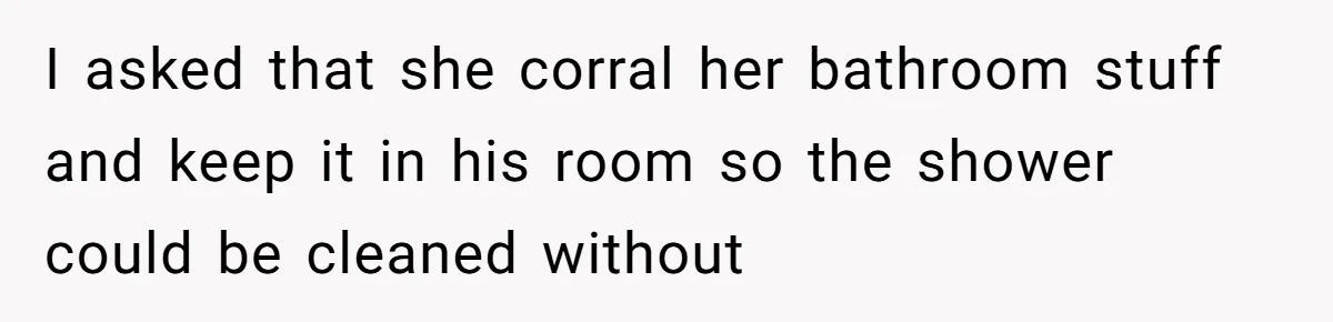 I asked that she corral her bathroom stuff and keep it in his room so the shower could be cleaned without