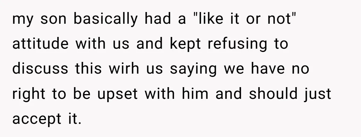 my son basically had a "like it or not" attitude with us and kept refusing to discuss this wirh us saying we have no right to be upset with him...