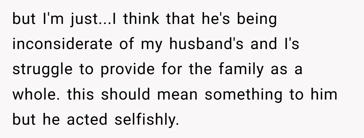but I'm just...I think that he's being inconsiderate of my husband's and I's struggle to provide for the family as a whole. this should mean something to him but he...