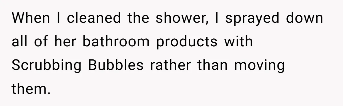 When I cleaned the shower, I sprayed down all of her bathroom products with Scrubbing Bubbles rather than moving them.