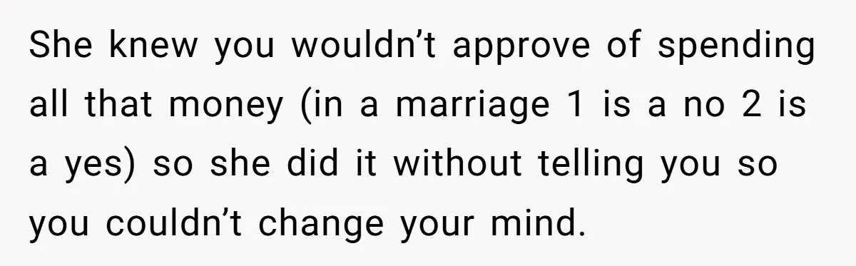 She knew you wouldn’t approve of spending all that money (in a marriage 1 is a no 2 is a yes) so she did it without telling you so you...