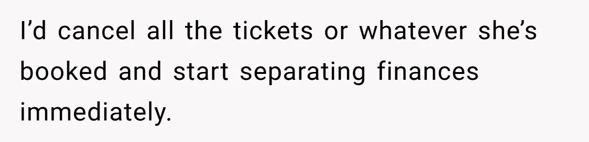 I’d cancel all the tickets or whatever she’s booked and start separating finances immediately.
