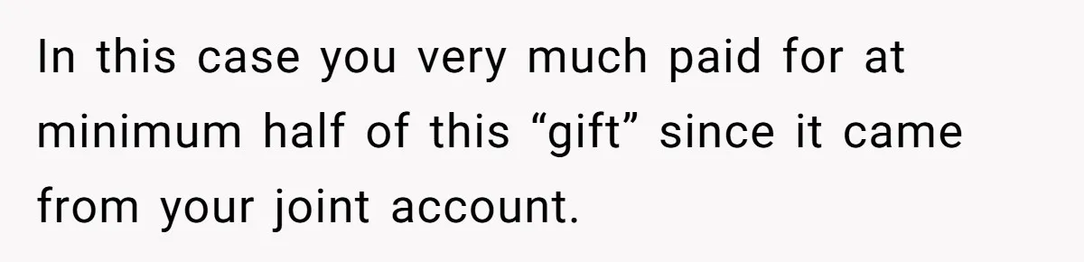 In this case you very much paid for at minimum half of this “gift” since it came from your joint account.