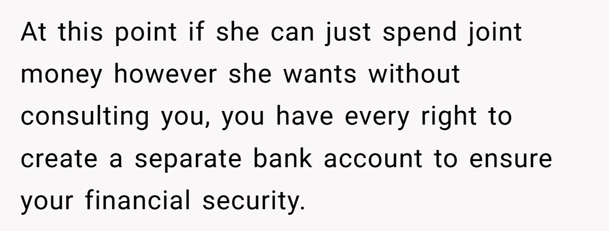 At this point if she can just spend joint money however she wants without consulting you, you have every right to create a separate bank account to ensure your financial...