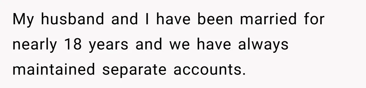 My husband and I have been married for nearly 18 years and we have always maintained separate accounts.