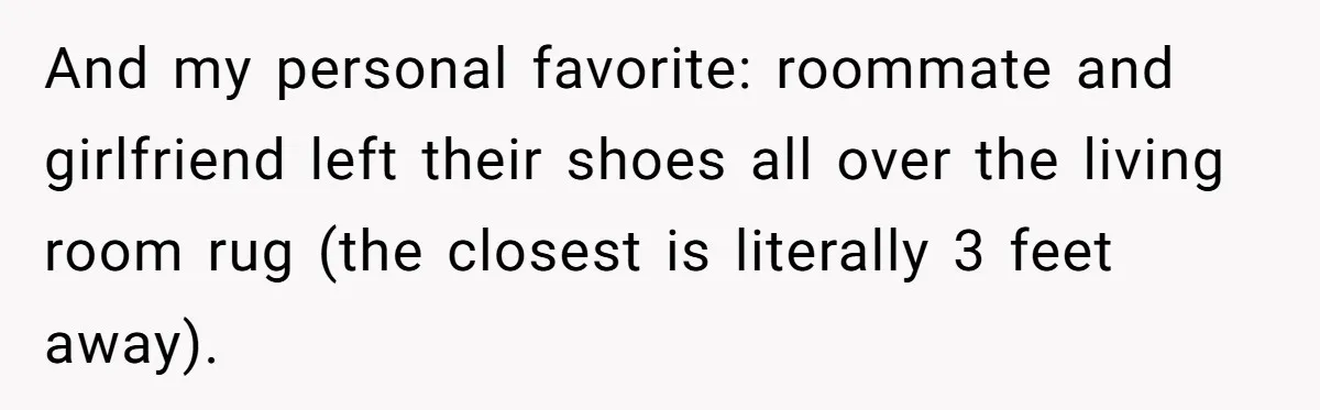 And my personal favorite: roommate and girlfriend left their shoes all over the living room rug (the closest is literally 3 feet away).