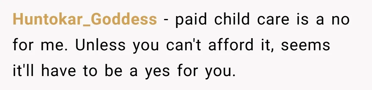 Huntokar_Goddess − paid child care is a no for me. Unless you can't afford it, seems it'll have to be a yes for you.