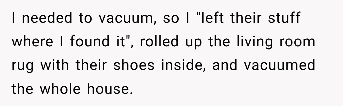 I needed to vacuum, so I "left their stuff where I found it", rolled up the living room rug with their shoes inside, and vacuumed the whole house.