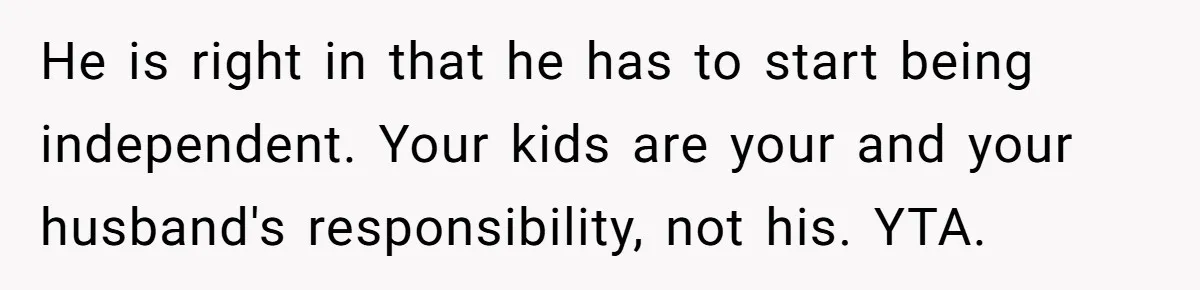 He is right in that he has to start being independent. Your kids are your and your husband's responsibility, not his. YTA.