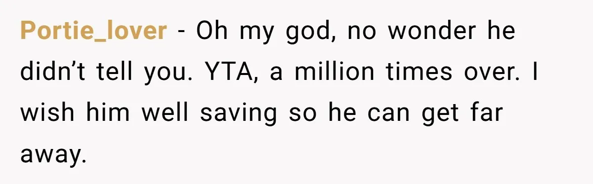 Portie_lover − Oh my god, no wonder he didn’t tell you. YTA, a million times over. I wish him well saving so he can get far away.