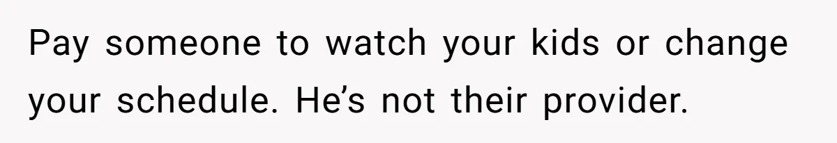 Pay someone to watch your kids or change your schedule. He’s not their provider.