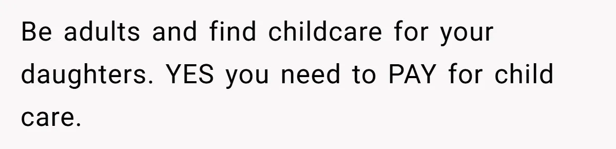 Be adults and find childcare for your daughters. YES you need to PAY for child care.