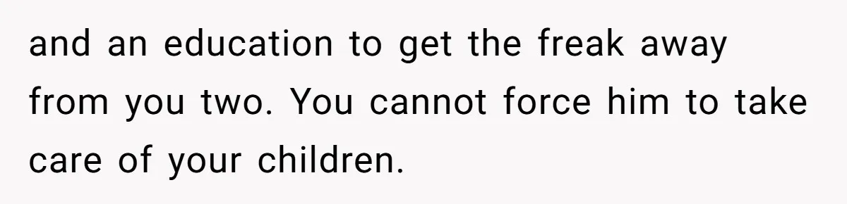 and an education to get the freak away from you two. You cannot force him to take care of your children.