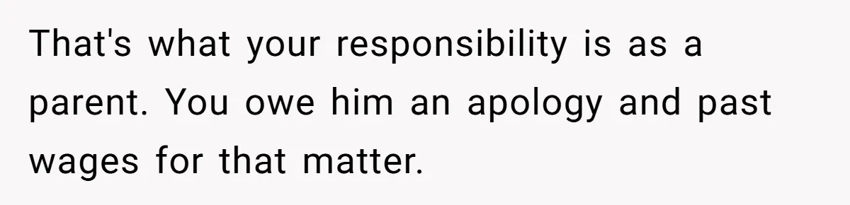 That's what your responsibility is as a parent. You owe him an apology and past wages for that matter.