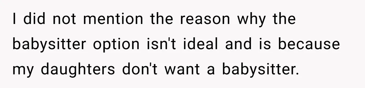 I did not mention the reason why the babysitter option isn't ideal and is because my daughters don't want a babysitter.