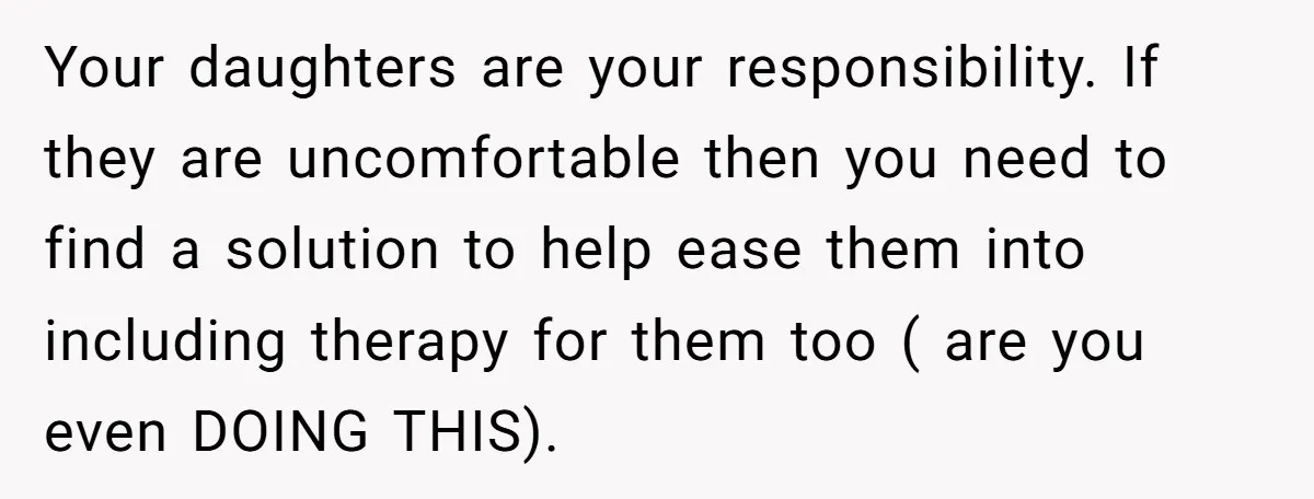 Your daughters are your responsibility. If they are uncomfortable then you need to find a solution to help ease them into including therapy for them too ( are you even...