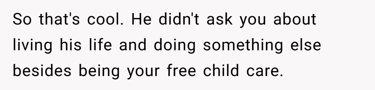 So that's cool. He didn't ask you about living his life and doing something else besides being your free child care.